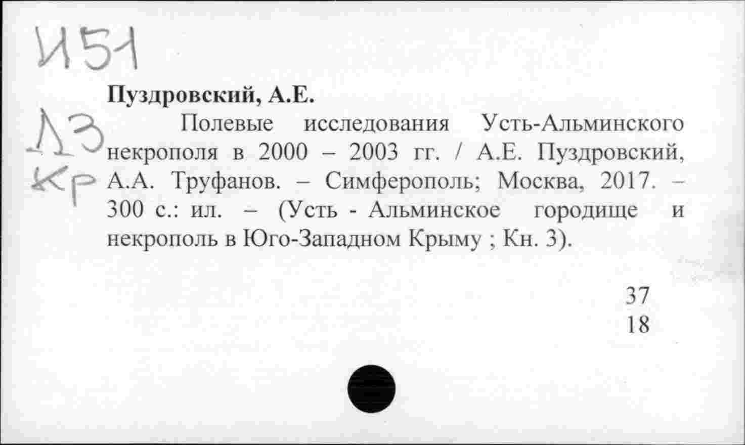 ﻿Пуздровский, А.Е.
Полевые исследования Усть-Альминского некрополя в 2000 - 2003 гг. / А.Е. Пуздровский, А.А. Труфанов. - Симферополь; Москва, 2017. -300 с.: ил. - (Усть - Альминское городище и некрополь в Юго-Западном Крыму ; Кн. 3).
37
18